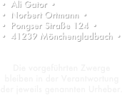 Ali Gator •
Norbert Ortmann •
Pongser Straße 124 •
41239 Mönchengladbach •


Die vorgeführten Zwerge bleiben in der Verantwortung der jeweils genannten Urheber.